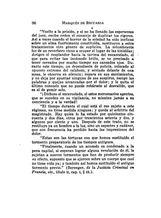 96 MARQUÉSDE BECCARIA
a
"Vuelto a la prisión, y si no ha llenado las esperanzas
del juez, recibe orden el conserje de duplicar los rigores.
Así a veces cuando el horror de la soledad ha sido ineficaz
sobre un alma fuertemente constituída, sustituyen a estos
tratamientos otro género de suplicios. La relumbrante
luz de un reverbero viene a ocupar el lugar de las tinieblas;
dirigen el resplandor hacia la tarima del encarcelado, el .
que para evitar tan incóinodo brillo, se ve precisado a
tener cerrados por mucho tiempo sus cansados ojos. Du-
rante este tiempo, un dependiente de policía, colocado al
opuesto extremo del calabozo, y sentado delante de una
mesa, le observa en silencio; repara en sus movimientos,
y no deja por apuntar ninguno de sus suspiros, recoge las
palabras y quejas arrancadas por el dolor; y le quita el
último consuelo que no puede robársele al desvalido, que
es el de gemir solo.
"i Dichoso el encarcelado, si estos mercenarios agentes,
que se suceden en su vigilancia, no mienten jamás a su
conciencia y a la verdad!
"El tiempo durante el cual está el reo sujeto a este
régimen, no tiene medida ninguna; y queda al arbitrio del
magistrado. Hay quien lo ha estado por quinientos cin-
cuenta y dos días, otros por trescientos setenta y dos, y
algunos por ciento y uno. Después de este trato, no se
restituye ya un hombre a la luz, sino un espectro y cadáver,
que con frecuencia ha perdido hasta las impresiones del
dolor.
"Estas son las torturas con que hemos sustituído el
tormento preparatorio de los tiempos antiguos.
"Finalmente, cuando un acusado es condenado a la
pena capital, si esperan lograr alguna revelación de él, le
sujetan a nuevos tormentos que han de producir siempre
SU efecto, supuesto que se ejercen sobre un cuerpo que casi
no tiene vida ya ;y también así hemos sustituído el antiguo
tormento previo." (Berenger, de la Justicia Criminal en
Francia, etc., título 11, cap. 1, 5 IX.).
 