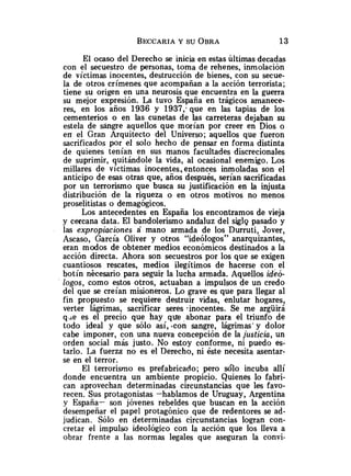 El ocaso del Derecho se inicia en estas últimas decadas
con el secuestro de personas, toma de rehenes, inmolación
de víctimas inocentes, destrucción de bienes, con su secue-
la de otros crímenes que acompañan a la acción terrorista;
tiene su origen en una neurosis que encuentra en la guerra
su mejor expresión. La tuvo España en trágicos amanece-
res, en los años 1936 y 1937,. que en las tapias de los
cementerios o en las cunetas de las carreteras dejaban su
estela de singre aquellos que morían por creer en Dios o
en el Gran Arquitecto del Universo; aquellos que fueron
sacrificados por el solo hecho de pensar en forma distinta
de quienes tenían en sus manos facultades discrecionales
de suprimir, quitándole la vida, al ocasional enemigo. Los
millares de víctimas inocentes, entonces inmoladas son el
anticipo de esas otras que, años después, serían sacrificadas
por un terrorismo que busca su justificación en la injusta
distribución de la riqueza o en otros motivos no menos
proselitistas o demagógicos.
Los antecedentes en España los encontramos de vieja
y cercana data. El bandolerismo andaluz del sigl~
pasado y
las expropiaciones a mano armada de los Durruti, Jover,
Ascaso, García Oliver y otros "ideólogos" anarquizantes,
eran modos de obtener medios económicos destinados a la
acción directa. Ahora son secuestros por los que se exigen
cuantiosos rescates, medios ilegítimos de hacerse con el
botín nécesario para seguir la lucha armada. Aquellos ideó-
logo~,
como estos otros, actuaban a impulsos de un credo
del que se creían misioneros. Lo grave es que para llegar al
fin propuesto se requiere destruir vidas, enlutar hogares,
verter lágrimas, sacrificar seres *inocentes. Se me argüirá
q.ie es el precio que hay que -abonar para el triunfo de
todo ideal y que sólo así, .con sangre, lágrimas' y dolor
cabe imponer, con una nueva concepción de la justicia, un
orden social más justo. No estoy conforme, ni puedo es-
tarlo. La fuerza no es el Derecho, ni éste necesita asentar-
se en el terror.
El terrorismo es prefabricado; pero sólo incuba allí
donde encuentra un ambiente propicio. Quienes lo fabri-
can aprovechan determinadas circunstancias que les favo-
recen. Sus protagonistas -hablamos de Uruguay, Argentina
y España- son jóvenes rebeldes que buscan en la acción
desempeñar el papel protagónico que de redentores se ad-
judican. Sólo en determinadas circunstancias logran con-
cretar el impulso ideológico con la acción que los lleva a
obrar frente a las normas legales que aseguran la convi-
 