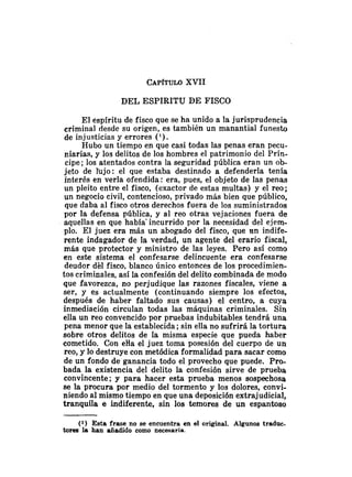 CAP~TULO
XVII
DEL ESPIRITU DE FISCO
El espíritu de fisco que se ha unido a la jurisprudencia
criminal desde su origen, es también un manantial funesto
de injusticias y errores (').
Hubo un tiempo en que casi todas las penas eran pecu-
niarias, y los delitos de los hombres el patrimonio del Prín-
cipe; los atentados contra la seguridad pública eran un ob-
jeto de liijo: el que estaba destinado a defenderla tenía
interés en verla ofendida: era, pues, el objeto de las penas
un pleito entre el fisco, (exactor de estas multas) y el reo;
un negocio civil, contencioso, privado más bien que público,
que daba al fisco otros derechos fuera de los suministrados
por la defensa pública, y al reo otras vejaciones fuera de
aquellas en que había'incurrido por la necesidad del ejem-
plo. El juez era más un abogado del fisco, que tin indife-
rente indagador de la verdad, un agente del erario fiscal,
más que protector y ministro de las leyes. Pero así como
en este sistema el confesarse delincuente era confesarse
deudor dé1 fisco, blanco único entonces de los procedimien-
tos criminales, así la confesión del delito combinada de modo
que favorezca, no perjudique las razones fiscales, viene a
ser, y es actualmente (continuando siempre los efectos,
después de haber faltado sus causas) el centro, a cuya
inmediación circulan todas las máquinas criminales. Sin
ella un reo convencido por pruebas indubitables tendrá una
pena menor que la establecida ;sin ella no sufrirá la tortura
sobre otros delitos de la misma especie que pueda haber
cometido. Con eHa el juez toma posesión del cuerpo de un
reo, y lo destruye con metódica formalidad para sacar como
de un fondo de ganancia todo el provecho que puede. Pro-
bada la existencia del delito la confesión sirve de prueba
convincente; y para hacer esta prueba menos sospechosa
se la procura por medio del tormento y los dolores, convi-
niendo al mismo tiempo en que una deposición extrajudicial,
tranquila e indiferente, sin los temores de un espantoso
(1) Esta frase no se encuentra en el original. Algunos tradnc-
torea la han añadido como necesaria.
 