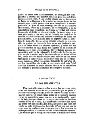 juicio, no basta para la condenación. Se excluyen las inda-
gaciones y pruebas que aclaran el hecho, pero que debilitan
las razones del fisco. No se omiten alguna vez los tormentos
en favor de Ia flaqueza y de la miseria, sino en iavor de las
razones que podría perder éste ente imaginario e incom-
prensible. El juez se hace enemigo del reo, de un hombre
encadenado, presa de la suciedad, de los tormentos y de la .
espectativa más espantosa: no busca la verdad del hecho,
busca sólo el delito en el encarcelado. Le pone lazos, y se
cree desairado si no sale con su intento en perjuicio de
aquella infalibilidad que el hombre se atribuye en todos sus
pensamientos. Los indicios para la captura están al arbi-
trio del juez, etc. Para que un hombre se halle en la preci-
sión de probar su inocencia debe antes ser declarado reo.
Esto se llama hacer un proceso ofensivo; y tales son los
procedimientos en casi todos los lugares de la iluminada
Europa en el siglo décimoctavo. El verdadero proceso in-
fomtizro, esto es, la indagación indiferente del hecho, se-
gún manda la razón, según lo acostumbran las leyes milita-
res, usado aún del mismo despotismo asiático en los casos
tranquilos e indiferentes, tiene muy poco uso en los tribu-
nales europeos. iQué complicado laberinto de extraños ab-
surdos, increíbles, sin duda, a una posteridad más feliz!
Sólo los filósofos de aquel tiempo leerán en la naturaleza
del hombre la posible existencia de semejante sistema.
CAPÍTULO
XVIII
DE LOS JURAMENTOS
una contradicción entre las leyes y las máximas natu-
rales del hombre nace de los juramentos que se piden al
reo sobre que diga sencillamente la verdad cuando tiene el
mayor interés en encubrirla; como si el hombre pudiese
jurar de contribuir seguramente a su destrucción; como
si la Religión no callase en la mayor parte de los hombres
cuando habla el interés. La experiencia de todos los siglos
ha hecho ver que excede a los demás abusos el que ellos han
hecho de este precioso don del cielo. ¿Pues por qué sea de
creer que los malhechores la respetarán si los hombres te-
nidos por sabios y virtuosos la han violado frecuentemente?
'Los motivos que la Religión contrapone al tumulto del temor
 