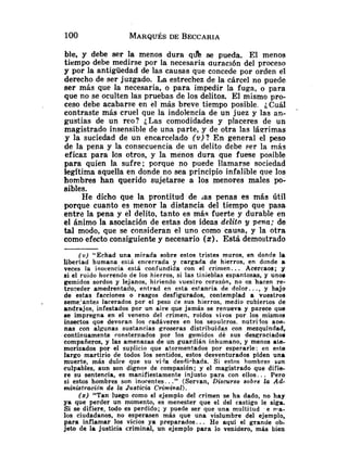 ble, y debe ser la menos dura q& se pueda. El menos
tiempo debe medirse por la necesaria auración del proceso
y por la antigüedad de las causas que concede por orden el
derecho de ser juzgado. La estrechez de la cárcel no puede
ser más que la necesaria, o para impedir la fuga, o para
que no se oculten las pruebas de los delitos. El mismo pro-
ceso debe acabarse en el más breve tiempo posible. ¿Cuál
contraste más cruel que la indolencia de un juez y las an-
gustias de un reo? :Las comodidades y placeres de un
magistrado insensible de una parte, y de otra las Iáerimas
y la suciedad de un encarcelado (v)? E n general el peso
de la pena y la consecuencia de un delito debe ser la más
eficaz para los otros, y la menos dura que fuese posible
para quien la sufre; porque no puede llamarse sociedad
legitima aquella en donde no sea principio infalible que los
hombres han querido sujetarse a los menores males po-
sibles.
He dicho que la prontitud de las penas es más útil
porque cuanto es menor la distancia del tiempo que pasa
entre la pena y el delito, tanto es más fuerte y durable en
el ánimo la asociación de estas dos ideas delito y pena; de
tal modo, que se consideran el uno como causa, y la otra
como efecto consiguiente y necesario (z).Está demostrado
(U) "Echad una mirada sobre estos tristes muros, en donde la
libertad humana esLá encerrada y cargada de hierros, en donde a
veces la inocencia está confundida con el crinien.. . Acercaos; y
si el ruido horrendo de los hierros, si las tinieblas espantosas, y unos
gemidos sordos y lejanos, hiriendo vueslro corazón, no os hacen re-
tro-eder amedrentado, entrad en esta estanria de dolor.. ., y bajo
de estas facciones o rasgos desfigurados, contemplad a vuestros
seme'antes lacerados por el peso de sus hierros, medio cubiertos de
andrajos, infestados por un aire que jamás se renueva y parece que
s e impregna en el veneno del crimen, roídos vivos por los mismos
insectos que devoran los cadáveres en los sepulcros. nutrilos aDe-
nas con algunas sustancias groseras distribuidas con mezquindad,
continuamente ronsternados por los gemidos dé sus desgraciados
compañeros, y las amenazas de un guardián inhumano, y menos a t e
morizados por el suplicio que atormentados por esperarle: en este
largo martirio de todos los sentidos, estos desventurados piden una
muerte, más dulce que su vida desdi-hada. Si estos hombres son
culpables, aun son dignos de compasión; y el magistrado que difie-
r e su sentencia, es manifiestamente injusto para con ellos.. . Pero
si estos hombres son inocentes.. ." (Servan, Discurso sobre la Ad-
ministración de la Justicia Criminal).
(
z
) "Tan luego como el ejemplo del crimen se ha dado, no hay
ya que perder un momento, es menester que el del castigo le siga.
Si se difiere, todo es perdido; y puede ser que una multitud e Ira-
los ciudadanos, no esperasen más que una vislumbre del ejemplo,
para inflamar los vicios ya preparados.. . He aquí el grande ob-
jeto de la justicia criminal, un ejemplo para lo venidero, más bien
 