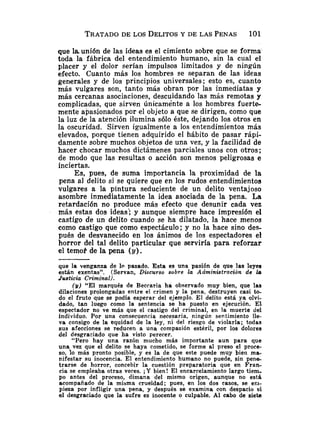 TRATADO
DE LOS DELITOSY DE LAS PENAS 101
que I
aunión de las ideas es el cimiento sobre que se forma
toda la fábrica del entendimiento humano, sin la cual el
placer y el dolor serían impulsos limitados y de ningún
efecto. Cuanto más los hombres se separan de las ideas
generales y de los principios universales; esto es, cuanto
más vulgares son, tanto más obran por las inmediatas y
más cercanas asociaciones, descuidando las más remotas y
complicadas, que sirven únicamente a los hombres fuerte-
mente apasionados por el objeto a que se dirigen, como que
la luz de la atención ilumina s61o éste, dejando los otros en
la oscuridad. Sirven igualmente a los entendimientos más
elevados, porque tienen adquirido el hábito de pasar rápi-
damente sobre muchos objetos de una vez, y la facilidad de
hacer chocar muchos dictámenes parciales unos con otros;
de modo que las resultas o acción son menos peligrosas e
inciertas.
Es, pues, de suma importancia la proximidad de la
pena al delito si se quiere que en los rudos entendimientos
vulgares a la pintura seducieiite de un delito ventajoso
asombre inmediatamente la idea asociada de la pena. La
retardación no produce más efecto que desunir cada vez
más estas dos ideas'; y aunque siempre hace impresión el
castigo de un delito cuando se ha dilatado, la hace menos
como castigo que como espectáculo; y no la hace sino des-
pués de desvanecido en los ánimos de los espectadores el
horror del tal delito particular que serviría para reforzar
el temo? de la pena (y).
que la venganza de lo pasado. Esta es una pasión de que las leyes
están exentas". (Servan, Discurso sobre la Administración de la
Justicia Criminal).
(y) "El marqués de Beccaria ha observado muy bien, que las
dilaciones prolongadas entre el crimen y la pena, destruyen casi to-
do el fruto que se podía esperar del ejemplo. El delito está ya olvi-
dado, tan luego como la sentencia se ha puesto en ejecución. El
espectador no ve más que el castigo del criminal, en la muerte del
individuo. Por una consecuencia necesaria, ningún sentimiento Ile-
va consigo de la equidad de la ley, ni del riesgo de violarla; todas
sus afecciones se reducen a una compasión estéril, por los dolores
del desgraciado que ha visto perecer.
"Pero hay una razón mucho más importante aun para que
una vez que el delito se haya coinetido, se forme al preso el proce-
so, l o más pronto posible, y es la de que este puede muy bien ma-
nifestar su inocencia. El entendimiento humano no puede, sin p e n e
trarse de horror, concebir la cuestión preparatoria que en Fran-
cia se empleaba otras veces. iY bien! El encarcelamiento largo tiem-
po antes del proceso, dimana del mismo origen, aunque no está
acompañado de la misma crueldad; pues, en los dos casos, se eci-
pieza por infligir una pena, y después se examina con despacio si
el desgraciado que la sufre es inocente o culpable. Al cabo de siete
 