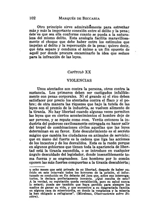 Otro principio sirve admirablzmente para estrechar
más y más la importante conexión entre el delito y la pena ;
éste'es que sea ella conforme cuanto se pueda a la natura-
leza del mismo delito. Esta analogía facilita maravillosa-
mente el choque que debe haber entre los estímulos que
impelan al delito y la' repercusibn de la pena: quiero decir,
que ésta separe y conduzca el ánimo a un fin opuesto de
aquél por donde procura encaminarlo la idea que seduce
para la infracción de las leyes.
VIOLENCIAS
Unos atentados son contra la persona, otros contra la
sustancia. Los primeros deben ser castigados infalible-
mente con penas corporales. Ni el grande ni el rico deben
satisfacer por precio los atentados contra el flaco y el po-
bre; de otra manera las riquezas que bajo la tutela de las
leyes son el premio de la industria, se vuelven alimento de
la tiranía, No hay libertad cuando algunas veces permiten
las leyes que en ciertos acontecimientos el hombre deje de
ser persona, y se repute como cosa. Veréis entonces la in-
dustria del poderoso cavilosamente entregada en hacer salir
del tropel de combinaciones civiles aquellas que las leyes
determinan en su favor. Este descubrimiento es el secreto
mágico que cambia los ciudadanos en animales de servicio;
. que en mano del fuerte es la cadena que liga las acciones
de los incautos y de los desvalidos. Esta es la razón porque
en algunos gobiernos que tienen toda la apariencia de liber-
tad está la tiranía escondida, o se introduce en cualquier
ángulo descuidado del legislador, donde insensiblemente to-
ma fuerza y se engrandece. Los hombres por lo común
oponen las más fuertes compuertas a la tiranía descubierta;
u ocho meses que está privado de su libertad, después de haber su-
frido en este intervalo todos los horrores de la prisión, el infor-
tunado es conducido en fin delante del juez que, sobre sus interroga-
torio~,le declara perfectamente inocente. ¿Qué resulta de esto?
A la verdad, su reputación queda restablecida, pero su salud nunca
lo estará; puede ser también que haya perdido para siempre los
medios de ganar su vida, y que encuentre a su desgraciada familia
en alguna casa de misericordia, en donde la vergüenza y la miseria
la han obligado a refugiarse". (Mirabeau, Observaciones sobre Bi-
c6tre).
 