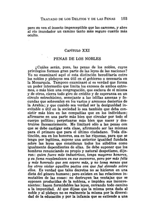 T R A ~ A D O
DE LOS DELITOS
Y DE LAS PENAS 103
pero no ven el insecto imperceptible que las carcome, y abre
al río inundador un camino tanto más seguro cuanto más
oculto.
CAPÍTULOXXI
PENAS DE LOS NOBLES
¿Cuáles serán, pues, las penas de los nobles, cuyos
privilegios forman gran parte de las leyes de las naciones?
Yo no examinaré aquí si esta distinción hereditaria entre
los nobles y plebeyos sea útil en el gobierno o necesaria en
la Monarquía. Tampoco examinaré si es verdad que forma
un poder intermedio que limita los excesos de ambos extre-
mos, o más bien una congregación, que esclava de sí misma
y de otros, cierra todo giro de crédito y de esperanza en un
círculo estrechísimo, semejante a las islillas amenas y fe-
cundas que sobresalen en los vastos y arenosos desiertos de
la Arabia; y que cuando sea verdad ser la desigualdad in-
evitable o útil en la sociedad lo sea también que deba con-
sistir más bien en las compañías que en los individuos;
afirmarse en una parte más bien que circular por todo el
cuerpo político; perpetuarse más bien que nacer y des-
truirse incesantemente. Me limitaré sólo a las penas con
que se debe castigar esta clase, afirmando ser las mismas
para el primero que para el último ciudadano. Toda dis-
tinción, sea en los honores, sea en las riquezas, para que se
tenga por legítima, supone una anterior igualdad fundada
sobre las leyes que consideran todos los súbditos como
igualmente dependientes de ellas. Se debe suponer que los
hombres renunciando su propio y natural despotismo, dije-
ron: quien fuere más industrioso, tenga mayores honores,
y su fama resplandezca en sus smesores, pero por más feliz
y más honrado que sea espere más, y no tema menos que
los otros violar aquellos pactos con que fué elevado sobre
ellos. Es verdad que tales decretos no se hicieron en una
dieta del género humano ;pero existen en las relaciones in-
mutables de las cosas: no destruyen las ventajas que se
suponen producidas de la nobleza, e impiden sus inconve-
nientes :hacen formidables las leyes, cerrando todo camino
a la impunidad. Al que dijese que la misma pena dada al
noble y al plebeyo no es realmente la misma por la diversi-
dad de la educación y por la infamia que se extiende a una
 