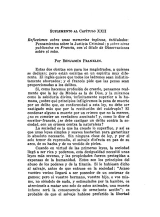 Reflexiones sobre unas memorias Inglesas, intituladas:
Pensamientos sobre la Justicia Criminal ;y sobre otras
publicadns en Francia, con'el titulo de Observaciones
sobte el robo.
Por BENJAM~N
FRANKLIN.
Estas dos obritas son para los magistrados, a quienes
se dedican; pero están escritas en un espíritu muy dife-
rente. El inglés quiere que todos los ladrones sean indistin-
tamente ahorcados; y el francés pide que las penas sean
proporcionadas a los delitos.
Si, como hacemos profesión de creerlo, pensamos real-
mente que la ley de Moisés es la de Dios, y la miramos
como la sabiduría divina,.infinitamente superior a la hu-
mana, ¿sobre qué principios infligiremos la pena de muerte
por un delito que, en conformidad a esta ley, no debe ser
castigado más que por la restitución del cuádruplo? El
condenar alguno a muerte por un crimeli que no la merece,
jno es cometer un verdadero asesinato? y, como lo dice el
escritor-francés, ¿se debe castigar un delito contra la so-
ciedad, con un crimen contra la naturaleza?
La sociedad es la que ha creado lo superfluo, y así es
que unas leyes simples y suaves bastarían para garantizar
lo absoluto necesario. Sin ninguna clase de ley, y por el
solo temor de represalia, el salvaje disfruta en paz de su
arco, de su hacha y de su vestido de pieles.
Cuando en virtud de las primeras leyes, la sociedad
11eg6 a ser rica y poderosa, esta desigualdad necesitó unas
leyes más severas, y las propiedades fueron protegidas a
expensas de la humanidad. Estos son los principios del
abuso de los poderes y de la tiranía. Si le hubiesen dicho
al salvaje, antes de que entrase en la sociedad: "Acaso
vuestro vecino llegará a ser poseedor de un centenar de
gamos; pero si vuestro hermano, vuestro hijo, o vos mis-
mo, no siéndolo de nada, y estimulados por la hambre, os
atrevieseis a matar uno solo de estos animales, una muerte
infame será la consecuencia de semejante acción"; es
probable de que el salvaje hubiese preferido la libertad
 