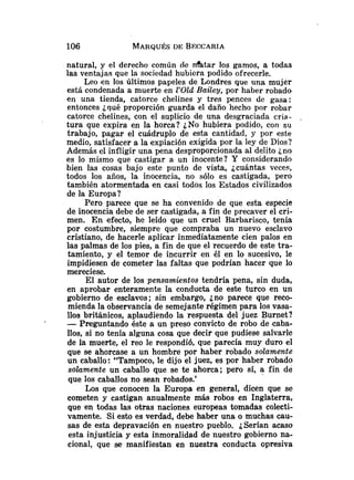 natural, y el derecho común de d t a r los gamos, a todas
las ventajas que la sociedad hubiera podido ofrecerle.
Leo en los últimos papeles de Londres que una mujer
está condenada a muerte en 1'01d Bailey, por haber robado
en una tienda, catorce chelines y tres pences de gasa:
entonces ¿qué proporción guarda el daño hecho por robar
catorce chelines, con el suplicio de una desgraciada cria-
tura que expira en la horca? ¿No hubiera podido, con su
trabajo, pagar el cuádruplo de esta cantidad, y por este
medio, satisfacer a la expiación exigida por la ley de Dios?
Además el infligir una pena desproporcionada al delito ¿no
es lo mismo que castigar a un inocente? Y considerando
bien las cosas bajo este punto de vista, ¿cuántas veces,
todos los años, la inocencia, no sólo es castigada, pero
también atormentada en casi todos los Estados civilizados
de la Europa?
Pero parece que se ha convenido de que esta especie
de inocencia debe de ser castigada, a fin de precaver el cri-
men. En efecto, he leído que un cruel Barbarisco, tenía
por costumbre, siempre que compraba un nuevo esclavo
cristiano, de hacerle aplicar inmediatamente cien palos en
las palmas de los pies, a fin de que el recuerdo de este tra-
tamiento, y el temor de incurrir en él en lo sucesivo, le
impidiesen de cometer las faltas que podrían hacer que lo
mereciese.
El autor de los pensamientos tendría pena, sin duda,
en aprobar enteramente la conducta de este turco en un
gobierno de esclavos; sin embargo, ¿no parece que reco-
mienda la observancia de semejante régimen para los vasa-
110s británicos, aplaudiendo la respuesta del juez Burnet?
-Preguntando éste a un preso convicto de robo de caba-
llos, si no tenía alguna cosa que decir que pudiese salvarle
de la muerte, el reo le respondió, que parecía muy duro el
que se ahorcase a un hombre por haber robado solamente
un caballo: "Tampoco, le dijo el juez, es por haber robado
solamente un caballo que se te ahorca; pero sí, a fin de
que los caballos no sean robados.'
Los que conocen la Europa en general, dicen que se
cometen y castigan anualmente más robos en Inglaterra,
que en todas las otras naciones europeas tomadas colecti-
vamente. Si esto es verdad, debe haber una o muchas cau-
sas de esta depravación en nuestro pueblo. ¿Serían acaso
esta injusticia y esta inmoralidad de nuestro gobierno na-
cional, que se manifiestan en nuestra conducta opresiva
 