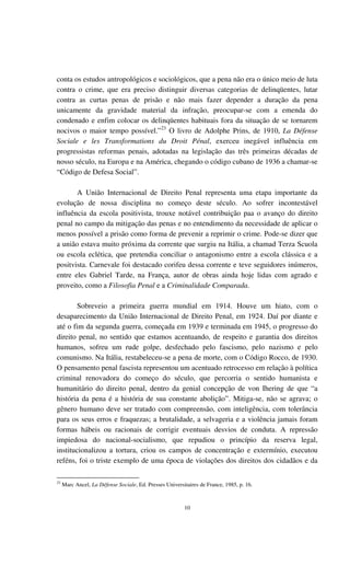 10
conta os estudos antropológicos e sociológicos, que a pena não era o único meio de luta
contra o crime, que era preciso distinguir diversas categorias de delinqüentes, lutar
contra as curtas penas de prisão e não mais fazer depender a duração da pena
unicamente da gravidade material da infração, preocupar-se com a emenda do
condenado e enfim colocar os delinqüentes habituais fora da situação de se tornarem
nocivos o maior tempo possível.”23
O livro de Adolphe Prins, de 1910, La Défense
Sociale e les Transformations du Droit Pénal, exerceu inegável influência em
progressistas reformas penais, adotadas na legislação das três primeiras décadas de
nosso século, na Europa e na América, chegando o código cubano de 1936 a chamar-se
“Código de Defesa Social”.
A União Internacional de Direito Penal representa uma etapa importante da
evolução de nossa disciplina no começo deste século. Ao sofrer incontestável
influência da escola positivista, trouxe notável contribuição paa o avanço do direito
penal no campo da mitigação das penas e no entendimento da necessidade de aplicar o
menos possível a prisão como forma de prevenir a reprimir o crime. Pode-se dizer que
a união estava muito próxima da corrente que surgiu na Itália, a chamad Terza Scuola
ou escola eclética, que pretendia conciliar o antagonismo entre a escola clássica e a
positvista. Carnevale foi destacado corifeu dessa corrente e teve seguidores inúmeros,
entre eles Gabriel Tarde, na França, autor de obras ainda hoje lidas com agrado e
proveito, como a Filosofia Penal e a Criminalidade Comparada.
Sobreveio a primeira guerra mundial em 1914. Houve um hiato, com o
desaparecimento da União Internacional de Direito Penal, em 1924. Daí por diante e
até o fim da segunda guerra, começada em 1939 e terminada em 1945, o progresso do
direito penal, no sentido que estamos acentuando, de respeito e garantia dos direitos
humanos, sofreu um rude golpe, desfechado pelo fascismo, pelo nazismo e pelo
comunismo. Na Itália, restabeleceu-se a pena de morte, com o Código Rocco, de 1930.
O pensamento penal fascista representou um acentuado retrocesso em relação à política
criminal renovadora do começo do século, que percorria o sentido humanista e
humanitário do direito penal, dentro da genial concepção de von Ihering de que “a
história da pena é a história de sua constante abolição”. Mitiga-se, não se agrava; o
gênero humano deve ser tratado com compreensão, com inteligência, com tolerância
para os seus erros e fraquezas; a brutalidade, a selvageria e a violência jamais foram
formas hábeis ou racionais de corrigir eventuais desvios de conduta. A repressão
impiedosa do nacional-socialismo, que repudiou o princípio da reserva legal,
institucionalizou a tortura, criou os campos de concentração e extermínio, executou
reféns, foi o triste exemplo de uma época de violações dos direitos dos cidadãos e da
23
Marc Ancel, La Défense Sociale, Ed. Presses Universitaires de France, 1985, p. 16.
 