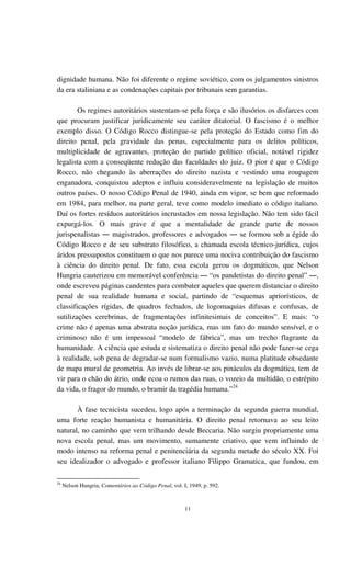 11
dignidade humana. Não foi diferente o regime soviético, com os julgamentos sinistros
da era staliniana e as condenações capitais por tribunais sem garantias.
Os regimes autoritários sustentam-se pela força e são ilusórios os disfarces com
que procuram justificar juridicamente seu caráter ditatorial. O fascismo é o melhor
exemplo disso. O Código Rocco distingue-se pela proteção do Estado como fim do
direito penal, pela gravidade das penas, especialmente para os delitos políticos,
multiplicidade de agravantes, proteção do partido político oficial, notável rigidez
legalista com a conseqüente redução das faculdades do juiz. O pior é que o Código
Rocco, não chegando às aberrações do direito nazista e vestindo uma roupagem
enganadora, conquistou adeptos e influiu consideravelmente na legislação de muitos
outros países. O nosso Código Penal de 1940, ainda em vigor, se bem que reformado
em 1984, para melhor, na parte geral, teve como modelo imediato o código italiano.
Daí os fortes resíduos autoritários incrustados em nossa legislação. Não tem sido fácil
expurgá-los. O mais grave é que a mentalidade de grande parte de nossos
jurispenalistas ― magistrados, professores e advogados ― se formou sob a égide do
Código Rocco e de seu substrato filosófico, a chamada escola técnico-jurídica, cujos
áridos pressupostos constituem o que nos parece uma nociva contribuição do fascismo
à ciência do direito penal. De fato, essa escola gerou os dogmáticos, que Nelson
Hungria cauterizou em memorável conferência ― “os pandetistas do direito penal” ―,
onde escreveu páginas candentes para combater aqueles que querem distanciar o direito
penal de sua realidade humana e social, partindo de “esquemas apriorísticos, de
classificações rígidas, de quadros fechados, de logomaquias difusas e confusas, de
sutilizações cerebrinas, de fragmentações infinitesimais de conceitos”. E mais: “o
crime não é apenas uma abstrata noção jurídica, mas um fato do mundo sensível, e o
criminoso não é um impessoal “modelo de fábrica”, mas um trecho flagrante da
humanidade. A ciência que estuda e sistematiza o direito penal não pode fazer-se cega
à realidade, sob pena de degradar-se num formalismo vazio, numa platitude obsedante
de mapa mural de geometria. Ao invés de librar-se aos pináculos da dogmática, tem de
vir para o chão do átrio, onde ecoa o rumos das ruas, o vozeio da multidão, o estrépito
da vida, o fragor do mundo, o bramir da tragédia humana.”24
À fase tecnicista sucedeu, logo após a terminação da segunda guerra mundial,
uma forte reação humanista e humanitária. O direito penal retornava ao seu leito
natural, no caminho que vem trilhando desde Beccaria. Não surgiu propriamente uma
nova escola penal, mas um movimento, sumamente criativo, que vem influindo de
modo intenso na reforma penal e penitenciária da segunda metade do século XX. Foi
seu idealizador o advogado e professor italiano Filippo Gramatica, que fundou, em
24
Nelson Hungria, Comentários ao Código Penal, vol. I, 1949, p. 592.
 