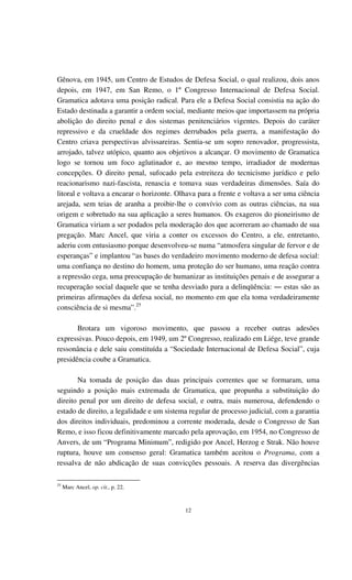 12
Gênova, em 1945, um Centro de Estudos de Defesa Social, o qual realizou, dois anos
depois, em 1947, em San Remo, o 1º Congresso Internacional de Defesa Social.
Gramatica adotava uma posição radical. Para ele a Defesa Social consistia na ação do
Estado destinada a garantir a ordem social, mediante meios que importassem na própria
abolição do direito penal e dos sistemas penitenciários vigentes. Depois do caráter
repressivo e da crueldade dos regimes derrubados pela guerra, a manifestação do
Centro criava perspectivas alvissareiras. Sentia-se um sopro renovador, progressista,
arrojado, talvez utópico, quanto aos objetivos a alcançar. O movimento de Gramatica
logo se tornou um foco aglutinador e, ao mesmo tempo, irradiador de modernas
concepções. O direito penal, sufocado pela estreiteza do tecnicismo jurídico e pelo
reacionarismo nazi-fascista, renascia e tomava suas verdadeiras dimensões. Saía do
litoral e voltava a encarar o horizonte. Olhava para a frente e voltava a ser uma ciência
arejada, sem teias de aranha a proibir-lhe o convívio com as outras ciências, na sua
origem e sobretudo na sua aplicação a seres humanos. Os exageros do pioneirismo de
Gramatica viriam a ser podados pela moderação dos que acorreram ao chamado de sua
pregação. Marc Ancel, que viria a conter os excessos do Centro, a ele, entretanto,
aderiu com entusiasmo porque desenvolveu-se numa “atmosfera singular de fervor e de
esperanças” e implantou “as bases do verdadeiro movimento moderno de defesa social:
uma confiança no destino do homem, uma proteção do ser humano, uma reação contra
a repressão cega, uma preocupação de humanizar as instituições penais e de assegurar a
recuperação social daquele que se tenha desviado para a delinqüência: ― estas são as
primeiras afirmações da defesa social, no momento em que ela toma verdadeiramente
consciência de si mesma”.25
Brotara um vigoroso movimento, que passou a receber outras adesões
expressivas. Pouco depois, em 1949, um 2º Congresso, realizado em Liége, teve grande
ressonância e dele saiu constituída a “Sociedade Internacional de Defesa Social”, cuja
presidência coube a Gramatica.
Na tomada de posição das duas principais correntes que se formaram, uma
seguindo a posição mais extremada de Gramatica, que propunha a substituição do
direito penal por um direito de defesa social, e outra, mais numerosa, defendendo o
estado de direito, a legalidade e um sistema regular de processo judicial, com a garantia
dos direitos individuais, predominou a corrente moderada, desde o Congresso de San
Remo, e isso ficou definitivamente marcado pela aprovação, em 1954, no Congresso de
Anvers, de um “Programa Minimum”, redigido por Ancel, Herzog e Strak. Não houve
ruptura, houve um consenso geral: Gramatica também aceitou o Programa, com a
ressalva de não abdicação de suas convicções pessoais. A reserva das divergências
25
Marc Ancel, op. cit., p. 22.
 