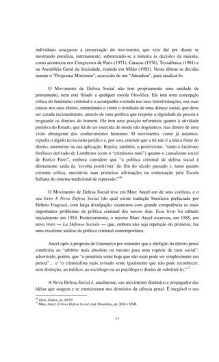 13
individuais assegurou a preservação do movimento, que veio daí por diante se
mostrando puralista, internamente, submetendo-se a minoria às decisões da maioria,
como aconteceu nos Congressos de Paris (1971), Caracas (1976), Tessalônica (1981) e
na Asembléia Geral da Sociedade, reunida em Milão (1985). Nesta última se decidiu
manter o “Programa Minimum”, acrescido de um “Adendum”, para atualizá-lo.
O Movimento de Defesa Social não tem propriamente uma unidade de
pensamento, nem está filiado a qualquer escola filosófica. Ele tem uma concepção
crítica do fenômeno criminal e o acompanha e estuda nas suas transformações, nas suas
causas nos seus efeitos, entendendo-o como o resultado de uma diátese social, que deve
ser curada racionalmente, através de uma política que respeite a dignidade da pessoa e
resguarde os direitos do homem. Ele tem uma posição reformista quanto à atividade
punitiva do Estado, que há de ser exercida de modo não dogmático, mas dentro de uma
visão abrangente dos conhecimentos humanos. O movimento, como já notamos,
repudia o álgido tecnicismo jurídico e, por isso, entende que a lei não é a única fonte do
direito, mormente na sua aplicação. Rejeita, também, o positivismo, “tanto o fatalismo
biofísico derivado de Lombroso (com o “criminoso nato”) quanto o causalismo social
de Enrico Ferri”, embora considere que “a política criminal de defesa social é
diretamente saída da ‘revolta positivista’ do fim do século passado e, tanto quanto
corrente crítica, encontrou suas primeiras afirmações na contestação pela Escola
Italiana do sistema tradicional de repressão.”26
O Movimento de Defesa Social teve em Marc Ancel um de seus corifeus, e o
seu livro A Nova Defesa Social (do qual existe tradução brasileira prefaciada por
Heleno Fragoso), com larga divulgação, examinou com grande competência os mais
importantes problemas da política criminal dos nossos dias. Esse livro foi editado
inicialmente em 1954. Posteriormente, o mesmo Marc Ancel escreveu, em 1985, um
novo livro ― La Défense Sociale ― que, embora não seja repetição do primeiro, faz
uma excelente análise da política criminal contemporânea.
Ancel opôs à proposta de Gramatica por entender que a abolição do direito penal
condiziria ao “arbítrio mais absoluto ou mesmo para uma espécie de caos social”,
advertindo, porém, que “o penalista sente hoje que não mais pode ser simplesmente um
jurista”… e “o criminalista mais avisado sente igualmente que não pode reconhecer,
sem distinção, ao médico, ao sociólogo ou ao psicólogo o direito de substituí-lo.”27
A Nova Defesa Social é, atualmente, um movimento dinâmico e propagador das
idéias que surgem e se entrecruzam nos domínios da ciência penal. É inegável o seu
26
Idem, ibidem, ps. 49/50.
27
Marc Ancel, A Nova Defesa Social, trad. Brasileira, pp. XXI e XXII.
 