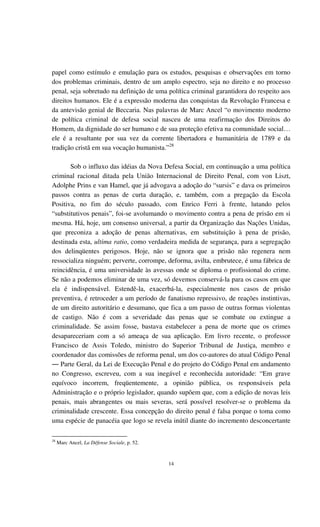 14
papel como estímulo e emulação para os estudos, pesquisas e observações em torno
dos problemas criminais, dentro de um amplo espectro, seja no direito e no processo
penal, seja sobretudo na definição de uma política criminal garantidora do respeito aos
direitos humanos. Ele é a expressão moderna das conquistas da Revolução Francesa e
da antevisão genial de Beccaria. Nas palavras de Marc Ancel “o movimento moderno
de política criminal de defesa social nasceu de uma reafirmação dos Direitos do
Homem, da dignidade do ser humano e de sua proteção efetiva na comunidade social…
ele é a resultante por sua vez da corrente libertadora e humanitária de 1789 e da
tradição cristã em sua vocação humanista.”28
Sob o influxo das idéias da Nova Defesa Social, em continuação a uma política
criminal racional ditada pela União Internacional de Direito Penal, com von Liszt,
Adolphe Prins e van Hamel, que já advogava a adoção do “sursis” e dava os primeiros
passos contra as penas de curta duração, e, também, com a pregação da Escola
Positiva, no fim do século passado, com Enrico Ferri à frente, lutando pelos
“substitutivos penais”, foi-se avolumando o movimento contra a pena de prisão em si
mesma. Há, hoje, um consenso universal, a partir da Organização das Nações Unidas,
que preconiza a adoção de penas alternativas, em substituição à pena de prisão,
destinada esta, ultima ratio, como verdadeira medida de segurança, para a segregação
dos delinqüentes perigosos. Hoje, não se ignora que a prisão não regenera nem
ressocializa ninguém; perverte, corrompe, deforma, avilta, embrutece, é uma fábrica de
reincidência, é uma universidade às avessas onde se diploma o profissional do crime.
Se não a podemos eliminar de uma vez, só devemos conservá-la para os casos em que
ela é indispensável. Estendê-la, exacerbá-la, especialmente nos casos de prisão
preventiva, é retroceder a um período de fanatismo repressivo, de reações instintivas,
de um direito autoritário e desumano, que fica a um passo de outras formas violentas
de castigo. Não é com a severidade das penas que se combate ou extingue a
criminalidade. Se assim fosse, bastava estabelecer a pena de morte que os crimes
desapareceriam com a só ameaça de sua aplicação. Em livro recente, o professor
Francisco de Assis Toledo, ministro do Superior Tribunal de Justiça, membro e
coordenador das comissões de reforma penal, um dos co-autores do atual Código Penal
― Parte Geral, da Lei de Execução Penal e do projeto do Código Penal em andamento
no Congresso, escreveu, com a sua inegável e reconhecida autoridade: “Em grave
equívoco incorrem, freqüentemente, a opinião pública, os responsáveis pela
Administração e o próprio legislador, quando supõem que, com a edição de novas leis
penais, mais abrangentes ou mais severas, será possível resolver-se o problema da
criminalidade crescente. Essa concepção do direito penal é falsa porque o toma como
uma espécie de panacéia que logo se revela inútil diante do incremento desconcertante
28
Marc Ancel, La Défense Sociale, p. 52.
 