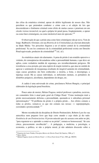 15
das cifras da estatística criminal, apesar do delírio legiferante de nossos dias. Não
percebem os que pretendem combater o crime com a só edição de leis que
desconsideram o fenômeno criminal como efeito de muitas causas e penetram em um
círculo vicioso invencível, no qual a própria lei penal passa, freqüentemente, a operar
ou como fator criminógeno, ou como intolerável meio de opressão.”29
O observação de que a prisão atua como fator criminógeno não pe nova. Vem de
longe. Radbruch e Gwinner, em sua História de la Criminalidad, já a haviam detectado
na Idade Média: “los proscritos llegaron a ser el núcleo central de la criminalidad
profesional. Ya em los comienzos da la criminalidad profesional existia um Derecho
Penal equivocado, productor de criminalidad”30
(id., id.).
As estatísticas atuais são alarmantes. A pena de prisão é um remédio opressivo e
violento, de conseqüencias devastadoras sobre a personalidade humana, e que deve ser
aplica, como verdadeira medida de segurança, aos reconhecidamente perigosos. Há
resistências a essa posição, por uma espécie de reação instintiva, que atua no sentido de
agravar o sentimento de insegurança resultante do inegável aumento de criminalidade,
cujas causas geradoras são bem conhecidas: a miséria, a fome, o desemprego, a
injustiça social. Há as causas individuais, os deficientes mentais, os portadores de
distúrbios psíquicos, alcoólatras, dependentes de drogas, etc.
A cadeia é uma universade do crime, proclamava Nelson Hungria, o principal
elaborador da legislação penal brasileira.
Pouco antes de morrer, Heleno Fragoso, notável professor e penalista, escreveu,
em comentário feito à atual parte geral do Código Penal: “Como instituição total a
prisão necessariamente deforma a personalidade, ajustando-se à subcultura prisional
(prisionização).” “O problema da prisão é a própria prisão… Aos efeitos comuns a
todas as prisões, somam-se os que são comuns nas nossas: ― superpopulação,
ociosidade e promiscuidade.”31
Mestre reconhecido da disciplina de Direito Penitenciário, Roberto Lyra fez sua
autocrítica num pequeno livro que hoje corre mundo e cujo título já diz tudo:
Penitência de um Penitenciarista. O jovem másculo que ele acusara com ardor no júri,
“para regenerar-se e aprender a conter-se na prisão”, tornara-se homossexual, “de cara
cínica, precocemente envelhecido”… A pedagogia, a medicina, a psicologia, a
economia, a política, se não a própria moral, já não admitem discussão sobre a
29
Francisco de Assis Toledo, Princípios Básicos de Direito Penal, Ed. Saraiva, 1986, p. 5.
30
Idem, ibidem.
31
Heleno Fragoso, Lições de Direito Penal ― A Nova Parte Geral, 9ª ed., 1985, pp. 300/301.
 