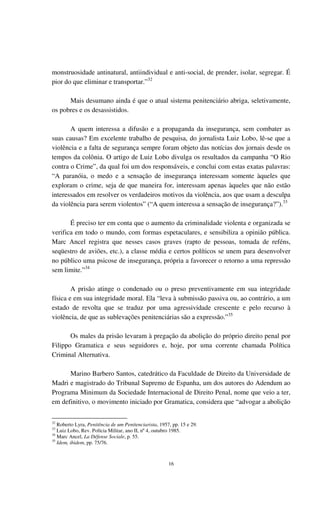 16
monstruosidade antinatural, antiindividual e anti-social, de prender, isolar, segregar. É
pior do que eliminar e transportar.”32
Mais desumano ainda é que o atual sistema penitenciário abriga, seletivamente,
os pobres e os desassistidos.
A quem interessa a difusão e a propaganda da insegurança, sem combater as
suas causas? Em excelente trabalho de pesquisa, do jornalista Luiz Lobo, lê-se que a
violência e a falta de segurança sempre foram objeto das notícias dos jornais desde os
tempos da colônia. O artigo de Luiz Lobo divulga os resultados da campanha “O Rio
contra o Crime”, da qual foi um dos responsáveis, e conclui com estas exatas palavras:
“A paranóia, o medo e a sensação de insegurança interessam somente àqueles que
exploram o crime, seja de que maneira for, interessam apenas àqueles que não estão
interessados em resolver os verdadeiros motivos da violência, aos que usam a desculpa
da violência para serem violentos” (“A quem interessa a sensação de insegurança?”).33
É preciso ter em conta que o aumento da criminalidade violenta e organizada se
verifica em todo o mundo, com formas espetaculares, e sensibiliza a opinião pública.
Marc Ancel registra que nesses casos graves (rapto de pessoas, tomada de reféns,
seqüestro de aviões, etc.), a classe média e certos políticos se unem para desenvolver
no público uma psicose de insegurança, própria a favorecer o retorno a uma repressão
sem limite.”34
A prisão atinge o condenado ou o preso preventivamente em sua integridade
física e em sua integridade moral. Ela “leva à submissão passiva ou, ao contrário, a um
estado de revolta que se traduz por uma agressividade crescente e pelo recurso à
violência, de que as sublevações penitenciárias são a expressão.”35
Os males da prisão levaram à pregação da abolição do próprio direito penal por
Filippo Gramatica e seus seguidores e, hoje, por uma corrente chamada Política
Criminal Alternativa.
Marino Barbero Santos, catedrático da Faculdade de Direito da Universidade de
Madri e magistrado do Tribunal Supremo de Espanha, um dos autores do Adendum ao
Programa Minimum da Sociedade Internacional de Direito Penal, nome que veio a ter,
em definitivo, o movimento iniciado por Gramatica, considera que “advogar a abolição
32
Roberto Lyra, Penitência de um Penitenciarista, 1957, pp. 15 e 29.
33
Luiz Lobo, Rev. Polícia Militar, ano II, nº 4, outubro 1985.
34
Marc Ancel, La Défense Sociale, p. 55.
35
Idem, ibidem, pp. 75/76.
 