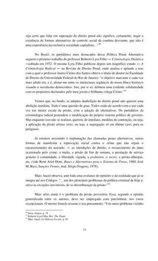 18
seja certo que falar em superação do direito penal não significa, certamente, negar a
existência de formas alternativas de controle social da conduta desviante, que não é
uma experiência da exclusiva sociedade capitalista…”40
No Brasil, os partidários mais destacados dessa Política Penal Alternativa
seguem o primeiro trabalho do professor Roberto Lyra Filho ― Criminologia Dialética
―editada em 1972. O mesmo Lyra Filho publicou depois um magnífico estudo ― A
Criminologia Radical ― na Revista de Direito Penal, onde analisa e aplaude a tese
com a qual o professor Juarez Cirino dos Santos obteve o título de doutor na Faculdade
de Direito da Universidade Federal do Rio de Janeiro: “o objetivo marcante e cada vez
mais nítido era, e é, alistar-me entre os intelectuais orgânicos do nosso bloco histórico
visando o socialismo democrático. Isto, por si só, delineia uma evidente solidariedade
com os propósitos declarados pelo meu jovem e brilhante colega Cirino.”41
Vemos que, no fundo, os adeptos daabolição do direito penal não querem uma
abolição imediata. Tudo é uma questão de grau. Todos estão de acordo com o uso cada
vez em menor escala da prisão, com a adoção de alternativas. Os partidários da
criminologia radical pretendem a modificação do próprio sistema político de governo.
Mas enquanto isso não se realizar, querem, de imediato, medidas de contenção, ou seja,
a aplicação da prisão ultima ratio, ou seja, a segregação só em último caso, para os
perigosos.
Já estamos assistindo à implantação das chamadas penas alternativas, outras
formas de manifestar a reprovação social contra o crime que não sejam o
encarceramento do acusado: ― as interdições de direito, o ressarcimento do dano
ocasionado pelo crime, a multa, a prisão de fim de semana, a prestação de serviço
gratuito à comunidade, a liberdade vigiada, a probation, o sursis, a prisão-albergue,
etc. (vide René Ariel Dotti, Bases e Alternativas para o Sistema de Penas, 1980; José
M. Rico, Sanções Penais, trad. Sérgio Fragoso, 1978).
Marc Ancel observa, ante toda uma avalance de opiniões e da realidade que já se
integra até nos Códigos: “…um dos principais problemas da política criminal de hoje é,
salvo as exceções inevitáveis, de se desembaraçar da prisão.”42
Mais sério ainda é o problema da prisão provisória. Essa, segundo a opinião
generalizada entre os autores, deve ser empregada com parcimônia, nos casos
excepcionais. O mestre francês resume o seu pensamento: “Um outro problema vizinho
40
Idem, ibidem, p. 19.
41
Roberto Lyra Filho, Rev. Dir. Penal.
42
Marc Ancel, La Défense Sociale, p. 83.
 