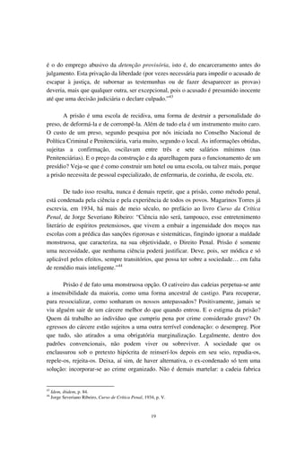 19
é o do emprego abusivo da detenção provisória, isto é, do encarceramento antes do
julgamento. Esta privação da liberdade (por vezes necessária para impedir o acusado de
escapar à justiça, de subornar as testemunhas ou de fazer desaparecer as provas)
deveria, mais que qualquer outra, ser excepcional, pois o acusado é presumido inocente
até que uma decisão judiciária o declare culpado.”43
A prisão é uma escola de recidiva, uma forma de destruir a personalidade do
preso, de deformá-la e de corrompê-la. Além de tudo ela é um instrumento muito caro.
O custo de um preso, segundo pesquisa por nós iniciada no Conselho Nacional de
Política Criminal e Penitenciária, varia muito, segundo o local. As informações obtidas,
sujeitas a confirmação, oscilavam entre três e sete salários mínimos (nas
Penitenciárias). E o preço da construção e da aparelhagem para o funcionamento de um
presídio? Veja-se que é como construir um hotel ou uma escola, ou talvez mais, porque
a prisão necessita de pessoal especializado, de enfermaria, de cozinha, de escola, etc.
De tudo isso resulta, nunca é demais repetir, que a prisão, como método penal,
está condenada pela ciência e pela experiência de todos os povos. Magarinos Torres já
escrevia, em 1934, há mais de meio século, no prefácio ao livro Curso da Crítica
Penal, de Jorge Severiano Ribeiro: “Ciência não será, tampouco, esse entretenimento
literário de espíritos pretensiosos, que vivem a embair a ingenuidade dos moços nas
escolas com a prédica das sanções rigorosas e sistemáticas, fingindo ignorar a maldade
monstruosa, que caracteriza, na sua objetividade, o Direito Penal. Prisão é somente
uma necessidade, que nenhuma ciência poderá justificar. Deve, pois, ser módica e só
aplicável pelos efeitos, sempre transitórios, que possa ter sobre a sociedade… em falta
de remédio mais inteligente.”44
Prisão é de fato uma monstruosa opção. O cativeiro das cadeias perpetua-se ante
a insensibilidade da maioria, como uma forma ancestral de castigo. Para recuperar,
para ressocializar, como sonharam os nossos antepassados? Positivamente, jamais se
viu alguém sair de um cárcere melhor do que quando entrou. E o estigma da prisão?
Quem dá trabalho ao indivíduo que cumpriu pena por crime considerado grave? Os
egressos do cárcere estão sujeitos a uma outra terrível condenação: o desempreg. Pior
que tudo, são atirados a uma obrigatória marginalização. Legalmente, dentro dos
padrões convencionais, não podem viver ou sobreviver. A sociedade que os
enclausurou sob o pretexto hipócrita de reinserí-los depois em seu seio, repudia-os,
repele-os, rejeita-os. Deixa, aí sim, de haver alternativa, o ex-condenado só tem uma
solução: incorporar-se ao crime organizado. Não é demais martelar: a cadeia fabrica
43
Idem, ibidem, p. 84.
44
Jorge Severiano Ribeiro, Curso de Crítica Penal, 1934, p. V.
 