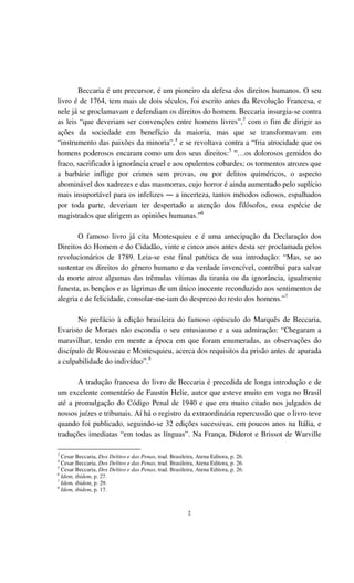2
Beccaria é um precursor, é um pioneiro da defesa dos direitos humanos. O seu
livro é de 1764, tem mais de dois séculos, foi escrito antes da Revolução Francesa, e
nele já se proclamavam e defendiam os direitos do homem. Beccaria insurgia-se contra
as leis “que deveriam ser convenções entre homens livres”,3
com o fim de dirigir as
ações da sociedade em benefício da maioria, mas que se transformavam em
“instrumento das paixões da minoria”,4
e se revoltava contra a “fria atrocidade que os
homens poderosos encaram como um dos seus direitos:5
“…os dolorosos gemidos do
fraco, sacrificado à ignorância cruel e aos opulentos cobardes; os tormentos atrozes que
a barbárie inflige por crimes sem provas, ou por delitos quiméricos, o aspecto
abominável dos xadrezes e das masmorras, cujo horror é ainda aumentado pelo suplício
mais insuportável para os infelizes ― a incerteza, tantos métodos odiosos, espalhados
por toda parte, deveriam ter despertado a atenção dos filósofos, essa espécie de
magistrados que dirigem as opiniões humanas.”6
O famoso livro já cita Montesquieu e é uma antecipação da Declaração dos
Direitos do Homem e do Cidadão, vinte e cinco anos antes desta ser proclamada pelos
revolucionários de 1789. Leia-se este final patética de sua introdução: “Mas, se ao
sustentar os direitos do gênero humano e da verdade invencível, contribui para salvar
da morte atroz algumas das trêmulas vítimas da tirania ou da ignorância, igualmente
funesta, as bençãos e as lágrimas de um único inocente reconduzido aos sentimentos de
alegria e de felicidade, consolar-me-iam do desprezo do resto dos homens.”7
No prefácio à edição brasileira do famoso opúsculo do Marquês de Beccaria,
Evaristo de Moraes não escondia o seu entusiasmo e a sua admiração: “Chegaram a
maravilhar, tendo em mente a época em que foram enumeradas, as observações do
discípulo de Rousseau e Montesquieu, acerca dos requisitos da prisão antes de apurada
a culpabilidade do indivíduo”.8
A tradução francesa do livro de Beccaria é precedida de longa introdução e de
um excelente comentário de Faustin Helie, autor que esteve muito em voga no Brasil
até a promulgação do Código Penal de 1940 e que era muito citado nos julgados de
nossos juízes e tribunais. Aí há o registro da extraordinária repercussão que o livro teve
quando foi publicado, seguindo-se 32 edições sucessivas, em poucos anos na Itália, e
traduções imediatas “em todas as línguas”. Na França, Diderot e Brissot de Warville
3
Cesar Beccaria, Dos Delitos e das Penas, trad. Brasileira, Atena Editora, p. 26.
4
Cesar Beccaria, Dos Delitos e das Penas, trad. Brasileira, Atena Editora, p. 26.
5
Cesar Beccaria, Dos Delitos e das Penas, trad. Brasileira, Atena Editora, p. 26.
6
Idem, ibidem, p. 27.
7
Idem, ibidem, p. 29.
8
Idem, ibidem, p. 17.
 
