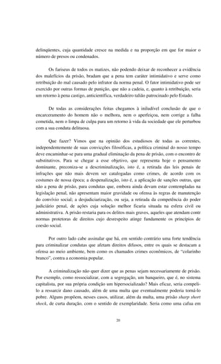 20
delinqüentes, cuja quantidade cresce na medida e na proporção em que for maior o
número de presos ou condenados.
Os fariseus de todos os matizes, não podendo deixar de reconhecer a evidência
dos malefícios da prisão, bradam que a pena tem caráter intimidativo e serve como
retribuição do mal causado pelo infrator da norma penal. O fator intimidativo pode ser
exercido por outras formas de punição, que não a cadeia, e, quanto à retribuição, seria
um retorno à pena castigo, anticientífica, verdadeiro talião patrocinado pelo Estado.
De todas as considerações feitas chegamos à iniludível conclusão de que o
encarceramento do homem não o melhora, nem o aperfeiçoa, nem corrige a falha
cometida, nem o limpa de culpa para um retorno à vida da sociedade que ele perturbou
com a sua conduta delituosa.
Que fazer? Vimos que na opinião dos estudiosos de todas as correntes,
independentemente de suas convicções filosóficas, a política criminal do nosso tempo
deve encaminhar-se para uma gradual eliminação da pena de prisão, com o encontro de
substitutivos. Para se chegar a esse objetivo, que representa hoje o pensamento
dominante, preconiza-se a descriminalização, isto é, a retirada das leis penais de
infrações que não mais devem ser catalogadas como crimes, de acordo com os
costumes de nossa época; a despenalização, isto é, a aplicação de sanções outras, que
não a pena de prisão, para condutas que, embora ainda devam estar contempladas na
legislação penal, não apresentam maior gravidade ou ofensa às regras de manutenção
do convívio social; a desjudiciarização, ou seja, a retirada da competência do poder
judiciário penal, de ações cuja solução melhor ficaria situada na esfera civil ou
administrativa. A prisão restaria para os delitos mais graves, aqueles que atendam contr
normas protetoras de direitos cujo desrespeito atinge fundamente os princípios de
coesão social.
Por outro lado cabe assinalar que há, em sentido contrário uma forte tendência
para criminalizar condutas que afetam direitos difusos, entre os quais se destacam a
ofensa ao meio ambiente, bem como os chamados crimes econômicos, de “colarinho
branco”, contra a economia popular.
A criminalização não quer dizer que as penas sejam necessariamente de prisão.
Por exemplo, como ressocializar, com a segregação, um banqueiro, que é, no sistema
capitalista, por sua própria condição um hipersocializado? Mais eficaz, seria compeli-
lo a ressarcir dano causado, além de uma multa que eventualmente poderia torná-lo
pobre. Alguns propõem, nesses casos, utilizar, além da multa, uma prisão sharp short
shock, de curta duração, com o sentido de exemplaridade. Seria como uma cafua em
 