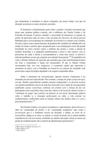21
que antigamente se prendiam os alunos castigados, por pouco tempo, sem que tal
detenção acarretasse os males da prisão carcerária.
É lastimável a desinformação geral sobre o grande e fecundo movimento que
prega uma moderna política criminal, sob a influência das Nações Unidas e do
Conselho da Europa. É preciso entender a necessidade de humanizar os regimes de
prisão, de aproximar cada vez mais a vida carcerária da vida livre, de colocar pessoal
habilitado para a ressocialização do condenado, de favorecer os contatos com a família,
de tratar o preso como criatura humana, de propiciar-lhe condições de trabalho útil e de
estudo, de modo a torná-lo apto e preparado para a sua reintegração social. Há grande
hostilidade de certos círculos contra a melhoria das prisões e contra a adoção de
medidas destinadas a ir adaptando paulatinamente o preso à vida exterior, com as
permissões de saída, o direito à correspondência e, como nota Ancel, “o terrível e
delicado problema sexual, que ninguém ousa abordar francamente.”45
Os partidários da
volta a métodos bárbaros de repressão não entendem que estão transformando homens
em feras e aumentando a legião dos desajustados. O que as Nações Unidas
recomendam hoje, nos seus congressos, é exatamente aquilo que representa o
tratamento do preso, com a finalidade de reinseri-lo no contexto da sociedade, nele
preservada a noção da própria dignidade e do respeito à dignidade alheia.
Sobre o tratamento de ressocialização, algumas técnicas começaram a ser
ensaiadas por pessoal especializado. Por exemplo, a terapia de grupo (group therapy),
em que “detidos especialmente reunidos ensaiam compreender e se possível resolver
seus próprios problemas através de uma livre discussão com a ajuda de um especialista
qualificado (group counseling), confersas em comum com o esforço de dar aos
participantes uma consciência mais exata dos valores (e da escala de valores) sociais; a
“orientação de grupo” que consiste em fornecer ou em trocar informações práticas
sobre o trabalho (e a formação profissional) ou sobre a vida corrente no
estabelecimento, melhorando assim as relações mútuas dos detidos entre si e com o
pessoal penitenciário.”46
Nos Estados Unidos e nos países escandinavos, especialmente, desenvolveu-se a
idéia de “comunidade de prisão” e de “comunidade terapêutica” para evitar a
prisonização que é o fenômeno inverso do desejado: o detido, ao invés de se
ressocializar, adapta-se ao meio, ao regime e à rotina da prisão. Já se tentam também
experiências de self government, confiando aos detidos uma parte, maior ou menor, da
gestão do estabelecimento sob o controle da administração penitenciária.47
45
Marc Ancel, La Défense Sociale, p. 77.
46
Idem, ibidem, p. 78.
47
Idem, ibidem.
 