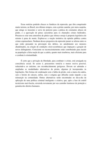 22
Essas notícias poderão chocar os fanáticos da repressão, que têm conquistado
muito terreno, no Brasil, nos últimos tempos, com a prisão cautelar, por mera suspeita,
que atinge os inocentes e serve de pretexto para a prática de constantes abusos de
poder, e a agravação de penas carcerárias para os chamados crimes hediondos.
Procura-se criar uma atmosfera de pânico que oferece ensejo à proposta legislativa do
retorno à pena de morte. Explora-se a reação instintiva da opinião pública contra
crimes espetaculares. Nenhum desses pregoeiros da repressão jamais se alistou entre os
que estão pensando na prevenção dos delitos, no antedimento aos menores
abandonados, na criação de condições sócio-econômicas que impeçam a geração de
novos delinqüentes. Consciente ou inconscientemente estão contribuindo para incutir
na população a falsa noção de que a cadeia, quanto mais tenebrosa, mais eficiente para
o combate à criminalidade.
É certo que a privação da liberdade, para combater o crime, está arraigada na
consciência social. Se assim é, procuremos torná-la o menos nociva possível,
reduzindo-a ao máximo, aos reconhecidamente perigosos. Devem ser adotadas e
ampliadas as modalidades alternativas da prisão, algumas já incorporadas às
legislações. São formas de condenação sem o labéu da prisão, sem a marca da cadeia,
sem o ferrete do cárcere, enfim, sem o estigma que dificulta senão impede a sua
reinserção na comunidade. Outras alternativas serão encontradas no dia-a-dia da
aplicação de uma política criminal inteligente e criativa, que, após a fase do estéril
tecnicismo nazi-fascita, envereda novamente por seu caminho luminoso de proteção e
garantia dos direitos humanos.
 