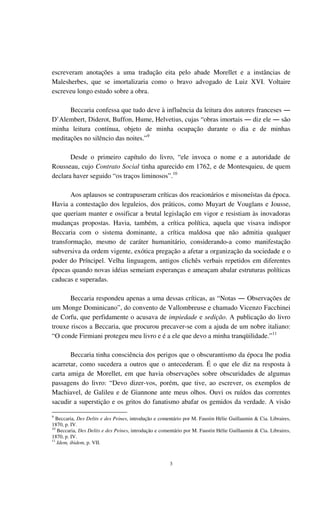 3
escreveram anotações a uma tradução eita pelo abade Morellet e a instâncias de
Malesherbes, que se imortalizaria como o bravo advogado de Luiz XVI. Voltaire
escreveu longo estudo sobre a obra.
Beccaria confessa que tudo deve à influência da leitura dos autores franceses ―
D’Alembert, Diderot, Buffon, Hume, Helvetius, cujas “obras imortais ― diz ele ― são
minha leitura contínua, objeto de minha ocupação durante o dia e de minhas
meditações no silêncio das noites.”9
Desde o primeiro capítulo do livro, “ele invoca o nome e a autoridade de
Rousseau, cujo Contrato Social tinha aparecido em 1762, e de Montesquieu, de quem
declara haver seguido “os traços liminosos”.10
Aos aplausos se contrapuseram críticas dos reacionários e misoneístas da época.
Havia a contestação dos leguleios, dos práticos, como Muyart de Vouglans e Jousse,
que queriam manter e ossificar a brutal legislação em vigor e resistiam às inovadoras
mudanças propostas. Havia, também, a crítica política, aquela que visava indispor
Beccaria com o sistema dominante, a crítica maldosa que não admitia qualquer
transformação, mesmo de caráter humanitário, considerando-a como manifestação
subversiva da ordem vigente, exótica pregação a afetar a organização da sociedade e o
poder do Príncipel. Velha linguagem, antigos clichês verbais repetidos em diferentes
épocas quando novas idéias semeiam esperanças e ameaçam abalar estruturas políticas
caducas e superadas.
Beccaria respondeu apenas a uma dessas críticas, as “Notas ― Observações de
um Monge Dominicano”, do convento de Vallombreuse e chamado Vicenzo Facchinei
de Corfu, que perfidamente o acusava de impiedade e sedição. A publicação do livro
trouxe riscos a Beccaria, que procurou precaver-se com a ajuda de um nobre italiano:
“O conde Firmiani protegeu meu livro e é a ele que devo a minha tranqüilidade.”11
Beccaria tinha consciência dos perigos que o obscurantismo da época lhe podia
acarretar, como sucedera a outros que o antecederam. É o que ele diz na resposta à
carta amiga de Morellet, em que havia observações sobre obscuridades de algumas
passagens do livro: “Devo dizer-vos, porém, que tive, ao escrever, os exemplos de
Machiavel, de Galileu e de Giannone ante meus olhos. Ouvi os ruídos das correntes
sacudir a superstição e os gritos do fanatismo abafar os gemidos da verdade. A visão
9
Beccaria, Des Delits e des Peines, introdução e comentário por M. Faustin Hélie Guillaumin & Cia. Libraires,
1870, p. IV.
10
Beccaria, Des Delits e des Peines, introdução e comentário por M. Faustin Hélie Guillaumin & Cia. Libraires,
1870, p. IV.
11
Idem, ibidem, p. VII.
 