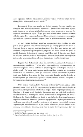 4
desse espetáculo medonho me determinou, algumas vezes, a envolver a luz em nuvens.
Quis defender a humanidade sem ser mártir.”12
Precursor da defesa e do respeito aos direitos humanos, Beccaria conclui o seu
livro com estas palavras de espantosa atualidade: “De tudo o que acaba de ser exposto
pode deduzir-se um teorema geral utilíssimo, mas pouco conforme ao uso, que é o
legislador ordinário das nações. É que, para não ser um ato de violência contra o
cidadão, a pena deve ser essencialmente pública, pronta, necessária, a menor das penas
aplicáveis nas circunstâncias dadas, proporcionada ao delito e determinada pela lei.”13
As antecipações geniais de Beccaria e a profundidade conceitual de sua obra,
para a época, geraram uma extensa bibliografia que abrange praticamente todos os
livros de direito e processo penal escritos depois dele. Dos mais antigos aos mais
modernos, ninguém mais pôde ignorá-lo porque ele é o marco criador, é o ponto de
partida da ciência do direito e do processo penal. Hoje, mais de duzentos anos depois
de seu livro, eis-nos a estudá-lo, a divulgá-lo, a debatê-lo e a encontrar nele inspiração
para abordar temas que estão na ordem do dia da ciência penal contemporânea.
Eugenio Raúl Zaffaroni dá notícia da enorme bibliografia existente acerca do
famoso marquês, nascido em 1738, em Milão, e de sua obra, ao mesmo tempo em que
externa a sua própria opinião em torno da influência por ele exercida para o avanço do
direito penal: “De nossa parte, consideramo-lo um claro expoente do pensamento
iluminista e sua importância, mais que filosófica e teórica, consideramo-la política,
tendo sido decisiva, desse ponto de vista, como autor da pedra angular de todas as
reformas penais que permitiram o posterior desenvolvimento de nossa disciplina na
forma que apresenta contemporaneamente.”14
Outro notável penalista, Pietro Nuvolone, professor da Universidade de Milão,
põe em destaque a posição de Beccaria em tema de prisão preventiva, que se inspira no
princípio da presunção da não culpabilidade, ou pelo menos no princípio do respeito à
liberdade e, de modo geral, do direito do acusado, que não está ainda condenado.
Beccaria escreveu, a esse respeito, trechos frisantes que se incorporaram, em 1789, à
Declaração dos Direitos do Homem e depois às legislações dos diversos países como a
expressão de verdades apodíticas, que ainda hoje perduram: “A privação da liberdade,
sendo uma pena, não pode preceder a sentença, se não quando a necessidade o requer.
A prisão é pois a simples custódia de um cidadão até que seja julgado culpado; a esta
custódia, essencialmente dolorosa, deve durar o menor tempo possível, e deve ser
12
Idem, ibidem, p. 245.
13
Beccaria, Dos Delitos e das Penas, trad. Bras., op. cit., p. 203.
14
Eugenio Raul Zaffaroni, Tratado de Derecho Penal, Parte Geral, vol. II, p. 88, ed. 1987.
 