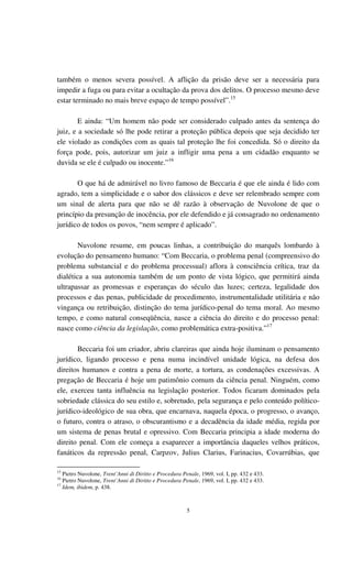 5
também o menos severa possível. A aflição da prisão deve ser a necessária para
impedir a fuga ou para evitar a ocultação da prova dos delitos. O processo mesmo deve
estar terminado no mais breve espaço de tempo possível”.15
E ainda: “Um homem não pode ser considerado culpado antes da sentença do
juiz, e a sociedade só lhe pode retirar a proteção pública depois que seja decidido ter
ele violado as condições com as quais tal proteção lhe foi concedida. Só o direito da
força pode, pois, autorizar um juiz a infligir uma pena a um cidadão enquanto se
duvida se ele é culpado ou inocente.”16
O que há de admirável no livro famoso de Beccaria é que ele ainda é lido com
agrado, tem a simplicidade e o sabor dos clássicos e deve ser relembrado sempre com
um sinal de alerta para que não se dê razão à observação de Nuvolone de que o
princípio da presunção de inocência, por ele defendido e já consagrado no ordenamento
jurídico de todos os povos, “nem sempre é aplicado”.
Nuvolone resume, em poucas linhas, a contribuição do marquês lombardo à
evolução do pensamento humano: “Com Beccaria, o problema penal (compreensivo do
problema substancial e do problema processual) aflora à consciência crítica, traz da
dialética a sua autonomia também de um ponto de vista lógico, que permitirá ainda
ultrapassar as promessas e esperanças do século das luzes; certeza, legalidade dos
processos e das penas, publicidade de procedimento, instrumentalidade utilitária e não
vingança ou retribuição, distinção do tema jurídico-penal do tema moral. Ao mesmo
tempo, e como natural conseqüência, nasce a ciência do direito e do processo penal:
nasce como ciência da legislação, como problemática extra-positiva.”17
Beccaria foi um criador, abriu clareiras que ainda hoje iluminam o pensamento
jurídico, ligando processo e pena numa incindível unidade lógica, na defesa dos
direitos humanos e contra a pena de morte, a tortura, as condenações excessivas. A
pregação de Beccaria é hoje um patimônio comum da ciência penal. Ninguém, como
ele, exerceu tanta influência na legislação posterior. Todos ficaram dominados pela
sobriedade clássica do seu estilo e, sobretudo, pela segurança e pelo conteúdo político-
jurídico-ideológico de sua obra, que encarnava, naquela época, o progresso, o avanço,
o futuro, contra o atraso, o obscurantismo e a decadência da idade média, regida por
um sistema de penas brutal e opressivo. Com Beccaria principia a idade moderna do
direito penal. Com ele começa a esaparecer a importância daqueles velhos práticos,
fanáticos da repressão penal, Carpzov, Julius Clarius, Farinacius, Covarrúbias, que
15
Pietro Nuvolone, Trent’Anni di Diritto e Procedura Penale, 1969, vol. I, pp. 432 e 433.
16
Pietro Nuvolone, Trent’Anni di Diritto e Procedura Penale, 1969, vol. I, pp. 432 e 433.
17
Idem, ibidem, p. 438.
 