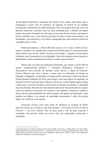 6
davam suporte doutrinário à imposição das torturas e dos castigos mais atrozes para a
condenação à morte cruel de inocentes, de suspeitos de heresia ou de condutas
consideradas vulneradoras da ordem dominante. Não será arrojado dizer que o livro de
Beccaria representa o primeiro passo de uma caminhada para a abolição da própria
prisão como penal. A marcha tem sido longa, já tem mais de dois séculos, mas agora se
mostra acelerada com o coro unívoco que grita de todos os lados denunciando a sua
brutalidade, a sua ineficácia e o seu efeito contraproducente como método de defesa da
sociedade contra o crime.
Desde que apareceu, a obra de Beccaria passou a ser o farol, o ponto de luz a
indicar o caminho a ser seguido pelos estudiosos do direito penal. As suas premonições
faziam antever que um dia, afinal, o homem seria remido e resgatado de toda punião
infamante, cruel ou atentatória de sua dignidade. Antes dele ninguém ousara insurgir-se
publicamente contra a ignomínia das torturas e contra a pena de morte.∗
Depois dele veio toda uma elaboração doutrinária, que encheu o século XIX de
autores verdadeiramente preclaros ― Filangieri, Romagnosi, Carmignani ―,
destacando-se nesse período, da chamada escola clássica, a figura de Francesco
Carrara. Diremos que esses e outros, e outros mais, na Alemanha, na França, na
Espanhal, na Inglaterra, em Portugal, no mundo inteiro receberam o influxo da obra do
imortal marquês lombardo. Ele ficou, para sempre, como uma espécie de inspirador, de
timoneiro invisível, que deu leme e bússola a fim de que o direito penal seguisse rumos
corretos para o exercício da defesa social dentro do respeito aos direitos e à dignidade
da pessoa humana. Beccaria não tem culpa dos desvios de rota acontecidos na viagem,
como nos períodos do fascismo, do nazismo e das ditaduras comunistas e militares,
desvios de que ainda atualmente há visíveis resíduos, não apenas nas legislações, como
também nos hábitos e na atuação de autoridade acostumadas à rotina das prisões
ilegais, das violências e das torturas.
Colocamos Carrara como outro ponto de referência na evolução do direito
penal. É o jurista por excelência, cuja obra principal ― Programa do Curso de Direito
Criminal ― em nove volumes (dois da parte geral e sete da parte especial), é
consultada com proveito ainda nos nossos dias, por magistrados, professores e
advogados.
∗
Leonardo Sciascia, ficcionista italiano, em livro que combate o fascismo e o Código Rocco, de 1930, alude a
Argito Giuffredi, como autor de um livrinho ― Advertências Cristãs ― Contra a pena de morte e a tortura, “dois
séculos antes de Beccaria” (Portas Abertas, trad. Brasileira, editora Rocco, 1990, os. 50/51). Não conseguimos
confirmar a referência, em brevíssima pesquisa.
 