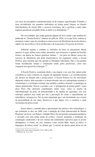9
nos casos de psicopáticos autodenunciantes ou de crianças sugestionadas. Contudo, a
justa reivindicação das garantias individuais na justiça penal chegou, na direção
individualística do século XIX, a excessos irracionais, até a sacrificar a outro tanto
legítima garantia da sociedade frente ao delito e ao delinqüente.”21
Por esse trabalho, que ocupa quarenta páginas do livro citado e que também foi
publicado no “Scuola Positiva” (número de julho de 1926), vê-se que Ferri, embora se
insurgisse contra o que ele considerava como excesso do liberalismo da escola clássica,
adjetiva de maravilhoso o livro de Beccaria e de insuperado o Programa de Carrara.
Zaffaroni registra e combate as restrições de Ferri ao pensamento liberal
anterior, às quais atribui certo caráter autoritário, mas transcreve a opinião de Euzebio
Gomez, em defesa do famoso professor italiano: “…do juízo do Mestre acerca dos
excessos de liberalismo não pode transformar-se em argumento contra a Escola
Positiva, para sustentar que esta agrediu as liberdades individuais. Elas e sua garantia
foram reconhecidas sempre e continuarão sendo, pelos positivistas, como uma
conquista irrevogável da civilização.”22
A Escola Positiva, examinada desde a sua origem e nos seus fins, jamais pode
considerar-se como contrária ao respeito da dignidade humana e ao reconhecimento
dos direitos do homem ante a justiça penal. A Escola Positiva foi um movimento
altamente criativo, dele nascendo e se desenvolvendo, não só a antropologia criminal, a
criminologia e a sociologia criminal, mas também a política criminal e a penalogia ou
ciência penitenciária. Passou o acusado a ser “o protagonista da justiça penal”, como
disse Ferri. Daí advieram contribuições muito ricas, como as noções da
individualização da pena, da periculosidade e da medida de segurança, esta sem
coloração punitiva mas tendo por fim a prevenção do crime e especialmente da
reincidência. Avançava-se. Tão ou mais importante que o ato incriminado era o exame
da personalidade de seu autor. Iniciava-se o que depois veio a constituir o atual
movimento de defesa social.
Estava aberto o caminho para a aproximação dos juristas e dos criminólogos, o
que realmente se deu, em 1889, com a fundação da União Internacional de Direito
Penal por von Liszt, van Namel e Adolphe Prins. Foi um período sumamente produtivo
e inovador com uma nítida noção de política criminal, propondo a instituição da
condenação condicional e de um sistema não estritamente repressivo para os jovens
delinqüentes. A União, em seus estatutos, como assinla Marc Ancel, já falava “a
linguagem da defesa social” ao afirmar que “a missão do direito penal devia ter em
21
Enrico Ferri, Studi sulla Criminalitá, 2ª ed., 1926, p. 698.
22
Zaffaroni, op. cit., p. 214.
 