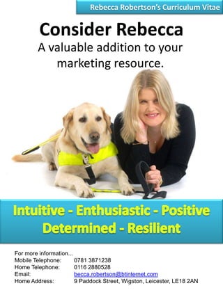 Rebecca Robertson’s Curriculum Vitae Consider Rebecca A valuable addition to your marketing resource. Intuitive - Enthusiastic - Positive Determined - Resilient For more information... Mobile Telephone:	0781 3871238 Home Telephone:	0116 2880528 Email:		becca.robertson@btinternet.com Home Address:	9 Paddock Street, Wigston, Leicester, LE18 2AN 