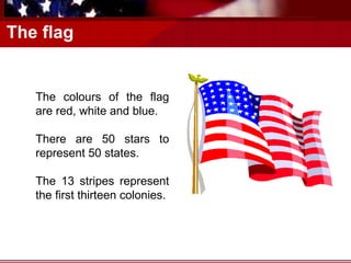 The flag The colours of the flag are red, white and blue. There are 50 stars to represent 50 states. The 13 stripes represent the first thirteen colonies. 
