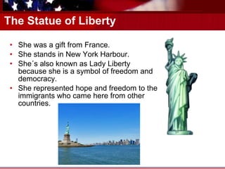 The Statue of Liberty She was a gift from France. She stands in New York Harbour. She´s also known as Lady Liberty because she is a symbol of freedom and democracy. She represented hope and freedom to the immigrants who came here from other countries. 