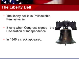 The Liberty Bell The liberty bell is in Philadelphia, Pennsylvania.  It rang when Congress signed  the Declaration of Independence. In 1846 a crack appeared. 