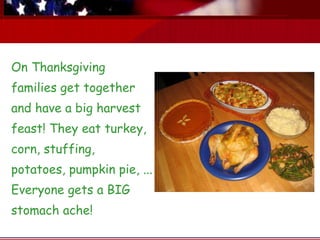On Thanksgiving families get together and have a big harvest feast! They eat turkey, corn, stuffing, potatoes, pumpkin pie, ... Everyone gets a BIG stomach ache! 