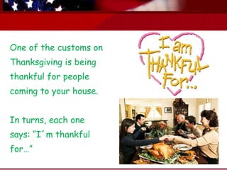 One of the customs on Thanksgiving is being thankful for people coming to your house. In turns, each one says: “I´m thankful for…” 