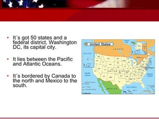 It´s got 50 states and a federal district, Washington DC, its capital city. It lies between the Pacific and Atlantic Oceans. It´s bordered by Canada to the north and Mexico to the south.  