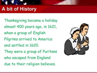 A bit of History Thanksgiving became a holiday almost 400 years ago, in 1621,  when a group of English Pilgrims arrived to America and settled in 1620.  They were a group of Puritans who escaped from England due to their religion believes. . 