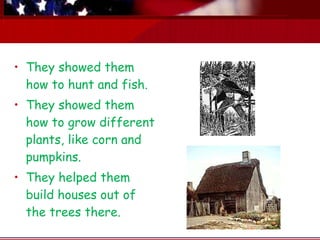 They showed them how to hunt and fish.   They showed them how to grow different plants, like corn and pumpkins. They helped them build houses out of the trees there.   