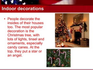 Indoor decorations People decorate the insides of their houses too. The most popular decoration is the Christmas tree, with lots of lights, tinsel and ornaments, especially candy canes. At the top, they put a star or an angel.  