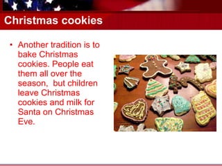 Christmas cookies Another tradition is to bake Christmas cookies. People eat them all over the season,  but children leave Christmas cookies and milk for Santa on Christmas Eve. 