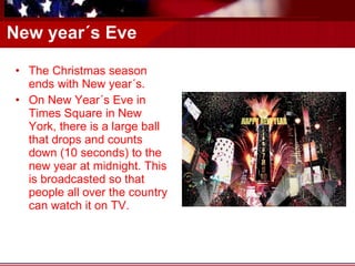 New year´s Eve The Christmas season ends with New year´s.  On New Year´s Eve in Times Square in New York, there is a large ball that drops and counts down (10 seconds) to the new year at midnight. This is broadcasted so that people all over the country can watch it on TV. 