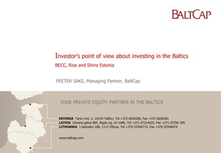 Investor’s point of view about investing in the Baltics
BECC, Rise and Shine Estonia


PEETER SAKS, Managing Partner, BaltCap



  YOUR PRIVATE EQUITY PARTNER IN THE BALTICS


 ESTONIA Tartu mnt. 2, 10145 Tallinn, Tel +372 6650280, Fax +372 6650281
 LATVIA Ulmana gatve 86F, Rigas raj, LV-1046, Tel +371 67214225, Fax +371 67356 395
 LITHUANIA J.Jasinskio 16B, 1112 Vilnius, Tel +370 52546713, Fax +370 52546978


 www.baltcap.com
 