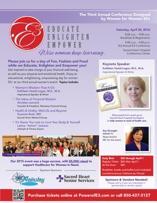 Saturday, April 30, 2016
8:00 a.m. – 9:00 a.m.
Breakfast & Registration
9:00 a.m. - 4:00 p.m.
3rd Annual E3 Conference
Sacred Heart Hospital
Conference Center
Keynote Speaker
Kathleen Vestal Logan, M.S., M.A.
Inspirational Speaker & Writer
Please join us for a day of Fun, Fashion and Food
while we Educate, Enlighten and Empower you!
Get inspired to take charge of your ﬁnancial well-being,
as well as your physical and emotional health. Enjoy an
educational, enlightening, empowering day for women
55+ at our third annual women’s event! Topics include:
• Women’s Wisdom: Pass It On
Kathleen Vestal Logan, M.S., M.A.
Inspirational Speaker & Writer
• The Value of Financial Wisdom
Annalee Leonard
Founder & President, Mainstay Financial Group
• Health & Vitality: Mid-Life and Beyond
Suzanne Bush, MD
Sacred Heart Medical Group
• It’s Never Too Late to Love Your Body & Yourself
Laticia “Action” Jackson
Lifestyle & Fitness Expert
Purchase tickets online at PowerofE3.com or call 850-437-3127
The Third Annual Conference Designed
by Women for Women 55+
Signature Sponsors:
Early Bird: $50 through April 1
Regular Ticket: $60 after April 1
At the Door: $65
Breakfast, breaks and buffet lunch included!
Lunchtime bonus: Fashions by Chicos!
Wise women keep learning.
All proceeds from event go to
Sacred Heart Hospital Foundation
to help women in need of health care.
Sue Straughn
WEAR-TV
News Anchor
MC for the event
Having fun at the 2015 Power of E3 Event
Sponsors & Vendors Needed!
Please call us if you are interested in
sponsorship or vendor space!
Our 2015 event was a huge success, with $5,000 raised to
support Healthcare for Women in Need.
 