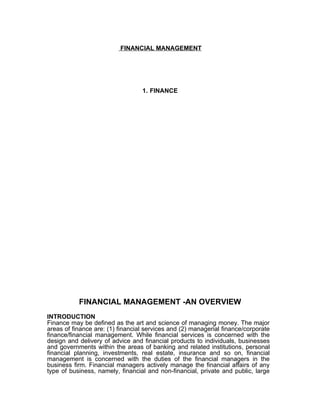 FINANCIAL MANAGEMENT




                                  1. FINANCE




           FINANCIAL MANAGEMENT -AN OVERVIEW
INTRODUCTION
Finance may be defined as the art and science of managing money. The major
areas of finance are: (1) financial services and (2) managerial finance/corporate
finance/financial management. While financial services is concerned with the
design and delivery of advice and financial products to individuals, businesses
and governments within the areas of banking and related institutions, personal
financial planning, investments, real estate, insurance and so on, financial
management is concerned with the duties of the financial managers in the
business firm. Financial managers actively manage the financial affairs of any
type of business, namely, financial and non-financial, private and public, large
 