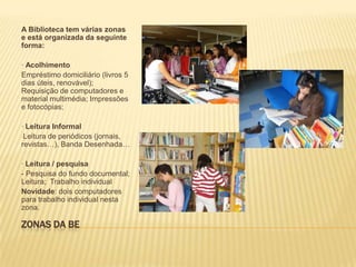 Zonas da BEA Biblioteca tem várias zonas e está organizada da seguinte forma:· AcolhimentoEmpréstimo domiciliário (livros 5 dias úteis, renovável); Requisição de computadores e material multimédia; Impressões e fotocópias; · Leitura InformalLeitura de periódicos (jornais, revistas…), Banda Desenhada…· Leitura / pesquisa- Pesquisa do fundo documental; Leitura;  Trabalho individualNovidade: dois computadores para trabalho individual nesta zona.