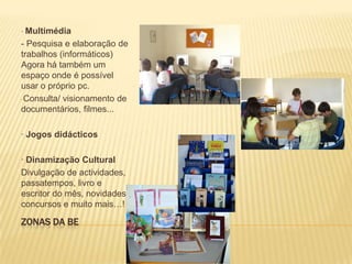 Zonas da BE· Multimédia- Pesquisa e elaboração de trabalhos (informáticos) Agora há também um espaço onde é possível usar o próprio pc.  Consulta/ visionamento de documentários, filmes...· Jogos didácticos · Dinamização CulturalDivulgação de actividades, passatempos, livro e escritor do mês, novidades, concursos e muito mais…! 