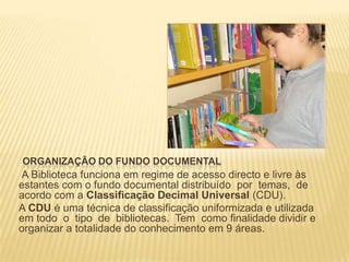 Organização do fundo documentalA Biblioteca funciona em regime de acesso directo e livre às estantes com o fundo documental distribuído  por  temas,  de acordo com a Classificação Decimal Universal (CDU). A CDU é uma técnica de classificação uniformizada e utilizada em todo  o  tipo  de  bibliotecas.  Tem  como finalidade dividir e organizar a totalidade do conhecimento em 9 áreas. 