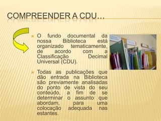 Compreender a CDU…O fundo documental da nossa Biblioteca está organizado tematicamente, de acordo com a Classificação Decimal Universal (CDU). Todas as publicações que dão entrada na Biblioteca são previamente analisadas do ponto de vista do seu conteúdo, a fim de se determinar o assunto que abordam, para uma colocação adequada nas estantes.