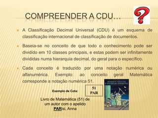Compreender a CDU…A Classificação Decimal Universal (CDU) é um esquema de classificação internacional de classificação de documentos. Baseia-se no conceito de que todo o conhecimento pode ser dividido em 10 classes principais, e estas podem ser infinitamente divididas numa hierarquia decimal, do geral para o específico.Cada conceito é traduzido por uma notação numérica ou alfanumérica. Exemplo: ao conceito geral Matemática corresponde a notação numérica 51. 51PARExemplo de Cota:Livro de Matemática (51) de um autor com o apelido PARisi, Anna