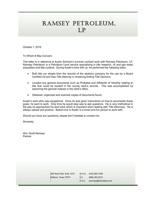 October 1, 2016
To Whom It May Concern:
This letter is in reference to Austin Schriver’s summer contract work with Ramsey Petroleum, LP.
Ramsey Petroleum is a Petroleum Land service specializing in title research, oil and gas lease
acquisition and title curative. During Austin’s time with us, he performed the following tasks:
• Built title run sheets from the records of the abstract company for the use by a Board
Certified Oil and Gas Title Attorney in rendering Drilling Title Opinions.
• Located any general documents such as Probates and Affidavits of Heirship relating to
title that could be located in the county clerk’s records. This was accomplished by
searching the general indexes in the clerk’s office.
• Obtained, organized and scanned copies of documents found.
Austin’s work ethic was exceptional. Once he was given instructions on how to accomplish these
goals, he went to work. Only time he would stop was to ask questions. He is very methodical in
the way he approached his land work which is important when dealing with Title Attorneys. He is
always upbeat and positive. Bottom line is Austin is a smart and fun person to work with.
Should you have any questions, please don’t hesitate to contact me.
Sincerely,
Wm. Scott Ramsey
Partner
306 West Wall, Suite 1010
Midland, Texas 79701
PHONE (432) 682-7408
FAX (888) 483-3210
E-MAIL sramsey@t3wireless.com
RAMSEY PETROLEUM,
LP
 
