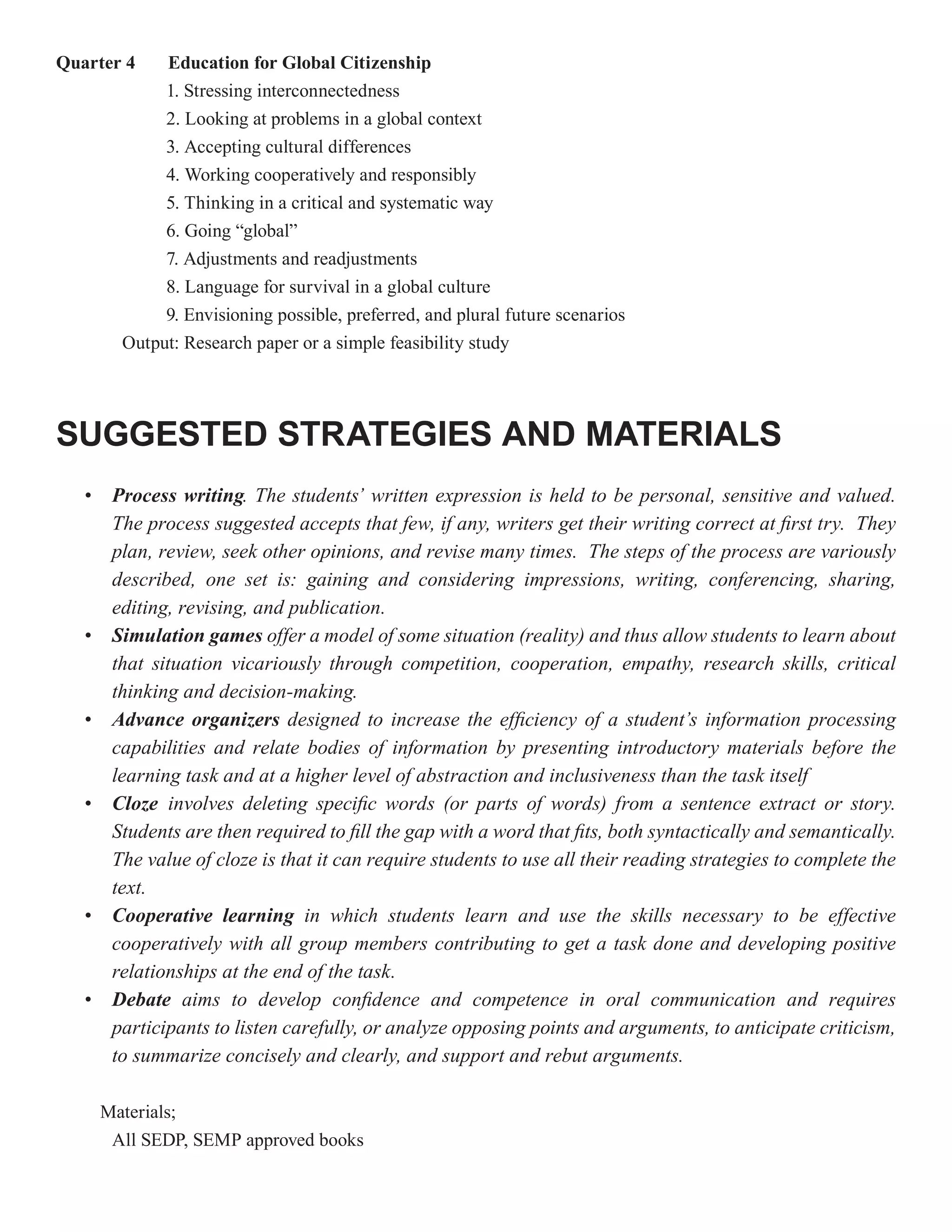 Quarter 4     Education for Global Citizenship
              1. Stressing interconnectedness
              2. Looking at problems in a global context
              3. Accepting cultural differences
              4. Working cooperatively and responsibly
              5. Thinking in a critical and systematic way
              6. Going “global”
              7. Adjustments and readjustments
              8. Language for survival in a global culture
              9. Envisioning possible, preferred, and plural future scenarios
         Output: Research paper or a simple feasibility study




SUGGESTED STRATEGIES AND MATERIALS
   •    Process writing. The students’ written expression is held to be personal, sensitive and valued.
                  writing
        The process suggested accepts that few, if any, writers get their writing correct at first try. They
        plan, review, seek other opinions, and revise many times. The steps of the process are variously
        described, one set is: gaining and considering impressions, writing, conferencing, sharing,
        editing, revising, and publication.
   •    Simulation games offer a model of some situation (reality) and thus allow students to learn about
        that situation vicariously through competition, cooperation, empathy, research skills, critical
        thinking and decision-making.
   •    Advance organizers designed to increase the efficiency of a student’s information processing
        capabilities and relate bodies of information by presenting introductory materials before the
        learning task and at a higher level of abstraction and inclusiveness than the task itself
   •    Cloze involves deleting specific words (or parts of words) from a sentence extract or story.
        Students are then required to fill the gap with a word that fits, both syntactically and semantically.
        The value of cloze is that it can require students to use all their reading strategies to complete the
        text.
   •    Cooperative learning in which students learn and use the skills necessary to be effective
        cooperatively with all group members contributing to get a task done and developing positive
        relationships at the end of the task.
   •    Debate aims to develop confidence and competence in oral communication and requires
        participants to listen carefully, or analyze opposing points and arguments, to anticipate criticism,
        to summarize concisely and clearly, and support and rebut arguments.

       Materials;
        All SEDP, SEMP approved books
 